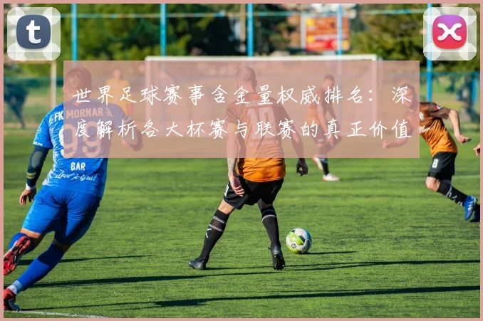 世界足球赛事含金量权威排名：深度解析各大杯赛与联赛的真正价值
