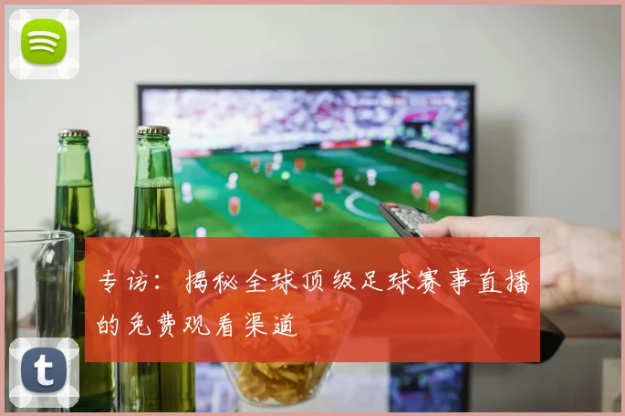 专访：揭秘全球顶级足球赛事直播的免费观看渠道