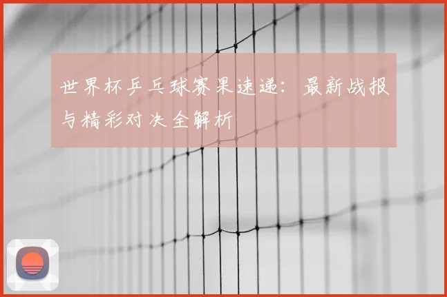 世界杯乒乓球赛果速递：最新战报与精彩对决全解析