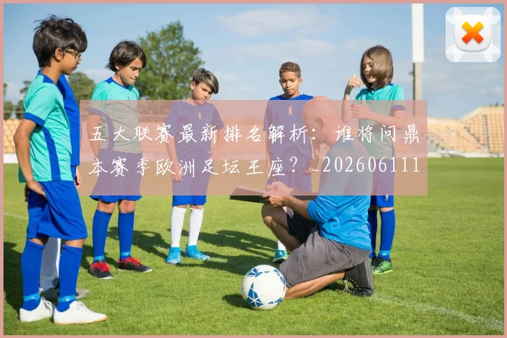五大联赛最新排名解析：谁将问鼎本赛季欧洲足坛王座？_20260611141723
