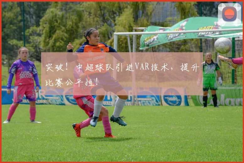 突破！中超球队引进VAR技术，提升比赛公平性！