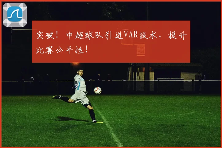 突破！中超球队引进VAR技术，提升比赛公平性！